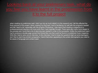 Looking back at your preliminary task, what do you feel you have learnt in the progression from it to the full project when creating my preliminary task I didn’t go into as much detail in to the research and  felt this effected the final outcome of the project. when creating my final task I had to familiarize my self with the programs needed and felt I learnt a lot, especially with the program Photoshop. I also learnt that creating a magazine to a professional level requires a lot more work than I had originally thought. There were also many more stages to the process and  found that a lot of planning was needed in order to be successful. Unlike the preliminary task I had to produce a double page spread that looked like one that could be found in a published music magazine. With this I had to carry out an interview. In this interview I tired to keep the questions light as some teenagers don’t like to read long winded paragraphs. I learnt that when appealing to the curtain demographic you need to be aware of language and content used. 