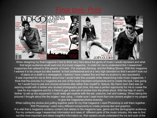 Final task- PrintWhen designing my final magazine I had to think very hard about the genre of music I would represent and what that target audience would want out of a music magazine . In order for me to understand this I researched  magazines that catered to this genera  of music . For example Karrang  and the Rolling Stones. With this magazine I wanted it to be unique but also wanted  to look professional and of a very high standard so that it wouldn't look out of place on a shelf in a newsagents. I believe I have created this and feel my product is very successful. It was important for me to think about how I would make this possible while researching indie music magazines. I  think that the pictures in a magazine are one of the most important components and to create the look I was going for I would have to ask and choose someone else rather than myself to  feature. My friend Josh Zare was an aspiring model with a farther who studied photography part time, this was a perfect opportunity for me to create the look for my magazine and for a friend to get a new set of photos from the photo shoot. With the help of Josh’s farther  to set up the equipment I could really get creative with the set, costume, hair and makeup. When taking the pictures I thought about the the angles I was using , I made sure I used more than one camera angles in my project to give the magazines photos diversity.When editing the photos and pulling together parts for my final magazine I used Photoshop to edit them together. With Photoshop I used many different components to create pictures text and graphics.It is vital that a magazine contains content that relates to the magazine type, genre and the demographic audience.For my contents page I researched information and news of  different parts of the music industry, this was to find out the most important and latest insightful information so  that readers would understand the ins and outs of the music  they’re buying into.