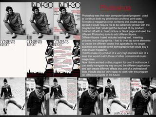 PhotoshopPhotoshop was the main computer based program I used to construct both my preliminary and final print tasks.To make a magazine cover, contents and double page spread it would require me to be extremely familiar with the program so that I could get the best out of my product.I started off with a  basic picture or blank page and used the different Photoshop tools to add different layers.Different layers I used included adding text , inserting pictures, text and graphics. I had to over lap some elements to create the different codes that appealed to my target audience and appeal to the demographic that would buy a Indie music magazine.I had to make my product of a very high standard and of a level that would match those of other professional music magazines.Now I have worked on the program for over 3 moths now I can easily navigate my way around the different application and can create different effects that are of a professional level I would also be very happy to work with this program on  different projects in the future