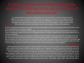In what ways does your media product use, develop or challenge forms and conventions of real media products?It is important that the my products challenge these forms and conventions in way that makes the product different. This product must have unique selling point. The magazine must also be of a very high level and one that would not look out of place on a magazine shelf. When designing my product I decided to follow rather than appose the usual codes and conventions normally found in a music magazine. I chose to do this as I felt that by doing this my product would appeal more to the demographic readers and the publishers. CodesA code is something that is placed onto a product to covey a certain image or view, it was my job to get across these codes in order for my demographic to buy my music magazine.With the pictures I took I used different camera angles, costumes and settings to create a look that would relate to my audience. I chose a teenage boy to feature on the front of my magazine because my research indicated that my main target audience was  of the same demographic.The picture I chose for the front cover represents teenagers well with the way the model was positioned. The model is sat on the floor slumped over with his head in his had, this portrays the message of laziness and rebellion, this is a convention and a stereo type of teenagers and  helps to relate with the teenage boy readers. While choosing my other pictures to feature on my double page spread I tried to stay with the same theme and chose pictures that also showed this. the model is leaning against a wall and sitting on the floor again relating to this theme and I feel successfully represents and appeals to the demographic.ConventionsWhile researching indie music magazines I looked at different convections that were typical of these  products and tired to use them in both of my print tasks. While searching through the array of  magazines I noted certain points that should be used while creating my own products. One of these conventions I noted was a colour schemes and decided to implicate the idea in my own task. The continuity of the colour scheme help with the magazines flow through the cover, contents and double page spread.With magazines I noticed a certain trend  with titles and that the usually were named after the genre , a show ,a band or a sound. I chose to follow this trend by naming my magazine after the genera my product was representing. Other conventions I chose to copy in order for my product to match the professionalism of other music magazine were, camera angles, fonts, spacing , picture layout, barcode and price, contents , double page spread, front cover , sub headings , page numbers, date and many others. 