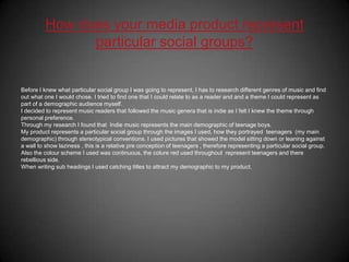 How does your media product represent particular social groups?Before I knew what particular social group I was going to represent, I has to research different genres of music and find out what one I would chose. I tried to find one that I could relate to as a reader and and a theme I could represent as part of a demographic audience myself.I decided to represent music readers that followed the music genera that is indie as I felt I knew the theme through personal preference. Through my research I found that  Indie music represents the main demographic of teenage boys.My product represents a particular social group through the images I used, how they portrayed  teenagers  (my main demographic) through stereotypical conventions. I used pictures that showed the model sitting down or leaning against a wall to show laziness , this is a relative pre conception of teenagers , therefore representing a particular social group. Also the colour scheme I used was continuous, the colure red used throughout  represent teenagers and there rebellious side.When writing sub headings I used catching titles to attract my demographic to my product.