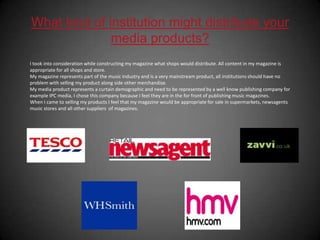 What kind of institution might distribute your media products?I took into consideration while constructing my magazine what shops would distribute. All content in my magazine is appropriate for all shops and store.My magazine represents part of the music industry and is a very mainstream product, all institutions should have no problem with selling my product along side other merchandise. My media product represents a curtain demographic and need to be represented by a well know publishing company for example IPC media, I chose this company because I feel they are in the for front of publishing music magazines.When I came to selling my products I feel that my magazine would be appropriate for sale in supermarkets, newsagents music stores and all other suppliers  of magazines.