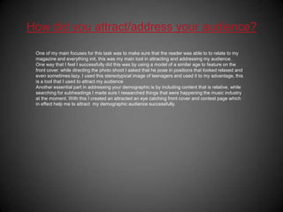 How did you attract/address your audience?One of my main focuses for this task was to make sure that the reader was able to to relate to my magazine and everything init, this was my main tool in attracting and addressing my audience. One way that I feel I successfully did this was by using a model of a similar age to feature on the front cover. while directing the photo shoot I asked that he pose in positions that looked relaxed and even sometimes lazy. I used this stereotypical image of teenagers and used it to my advantage, this is a tool that I used to attract my audienceAnother essential part in addressing your demographic is by including content that is relative, while searching for subheadings I made sure I researched things that were happening the music industry at the moment. With this I created an attracted an eye catching front cover and contest page which in effect help me to attract  my demographic audience successfully.