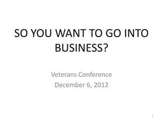SO YOU WANT TO GO INTO
       BUSINESS?

      Veterans Conference
       December 6, 2012



                            1
 