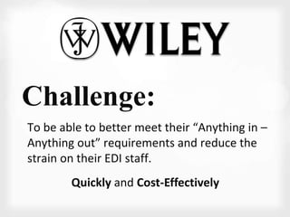 Challenge: 
To be able to better meet their “Anything in – 
Anything out” requirements and reduce the 
strain on their EDI staff. 
Quickly and Cost-Effectively 
 