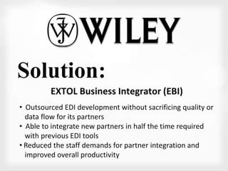 Solution: 
EXTOL Business Integrator (EBI) 
• Outsourced EDI development without sacrificing quality or 
data flow for its partners 
• Able to integrate new partners in half the time required 
with previous EDI tools 
• Reduced the staff demands for partner integration and 
improved overall productivity 
 