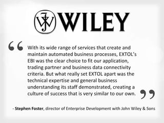 “ 
“ 
With its wide range of services that create and 
maintain automated business processes, EXTOL’s 
EBI was the clear choice to fit our application, 
trading partner and business data connectivity 
criteria. But what really set EXTOL apart was the 
technical expertise and general business 
understanding its staff demonstrated, creating a 
culture of success that is very similar to our own. 
- Stephen Foster, director of Enterprise Development with John Wiley & Sons 
 