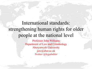 International standards:
strengthening human rights for older
people at the national level
Professor John Williams
Department of Law and Criminology
Aberystwyth University
jow@aber.ac.uk
Twitter @legalolder
 