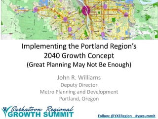 Implementing the Portland Region’s
2040 Growth Concept
(Great Planning May Not Be Enough)
John R. Williams
Deputy Director
Metro Planning and Development
Portland, Oregon
Follow: @YXERegion #yxesummit

 