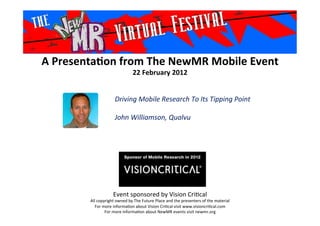A	
  Presenta*on	
  from	
  The	
  NewMR	
  Mobile	
  Event	
  
22	
  February	
  2012	
  
Event	
  sponsored	
  by	
  Vision	
  Cri1cal	
  
All	
  copyright	
  owned	
  by	
  The	
  Future	
  Place	
  and	
  the	
  presenters	
  of	
  the	
  material	
  
For	
  more	
  informa1on	
  about	
  Vision	
  Cri1cal	
  visit	
  www.visioncri1cal.com	
  
For	
  more	
  informa1on	
  about	
  NewMR	
  events	
  visit	
  newmr.org	
  
Driving	
  Mobile	
  Research	
  To	
  Its	
  Tipping	
  Point	
  
	
  
John	
  Williamson,	
  Qualvu 	
  	
  	
  
 