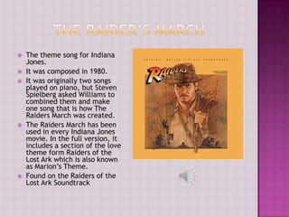    The theme song for Indiana
    Jones.
   It was composed in 1980.
   It was originally two songs
    played on piano, but Steven
    Spielberg asked Williams to
    combined them and make
    one song that is how The
    Raiders March was created.
   The Raiders March has been
    used in every Indiana Jones
    movie. In the full version, it
    includes a section of the love
    theme form Raiders of the
    Lost Ark which is also known
    as Marion’s Theme.
   Found on the Raiders of the
    Lost Ark Soundtrack
 