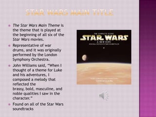    The Star Wars Main Theme is
    the theme that is played at
    the beginning of all six of the
    Star Wars movies.
   Representative of war
    drums, and it was originally
    performed by the London
    Symphony Orchestra.
   John Williams said, “When I
    thought of a theme for Luke
    and his adventures, I
    composed a melody that
    reflected the
    brassy, bold, masculine, and
    noble qualities I saw in the
    character.”
   Found on all of the Star Wars
    soundtracks
 