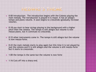    0:00 Introduction: The introduction begins with the Celesta playing the
    main melody. The introduction is played in G major. It has an allegro
    tempo and piano volume. It soon begins to crescendo (gradually increase
    volume).

   0:18 you start to hear strings playing in the background with a higher
    pitch then the celesta. The tempo is still allegro but volume is now
    mezzo-piano, but it continues to crescendo.

   0:33 other instruments come in. The tempo is still allegro but the volume
    is now mezzo-forte.

   0:43 the main melody starts to play again but this time it is not played by
    just the celesta and it is still allegro and the volume is still mezzo-forte
    but it starts to crescendo.

   1:00 the tempo is the same but the volume is now forte

   1:16 Cuts off into a sharp end.
 