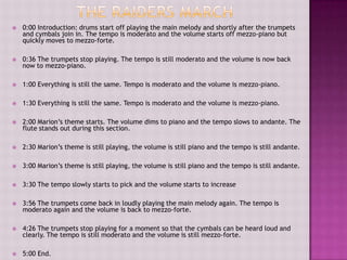    0:00 Introduction: drums start off playing the main melody and shortly after the trumpets
    and cymbals join in. The tempo is moderato and the volume starts off mezzo-piano but
    quickly moves to mezzo-forte.

   0:36 The trumpets stop playing. The tempo is still moderato and the volume is now back
    now to mezzo-piano.

   1:00 Everything is still the same. Tempo is moderato and the volume is mezzo-piano.

   1:30 Everything is still the same. Tempo is moderato and the volume is mezzo-piano.

   2:00 Marion’s theme starts. The volume dims to piano and the tempo slows to andante. The
    flute stands out during this section.

   2:30 Marion’s theme is still playing, the volume is still piano and the tempo is still andante.

   3:00 Marion’s theme is still playing, the volume is still piano and the tempo is still andante.

   3:30 The tempo slowly starts to pick and the volume starts to increase

   3:56 The trumpets come back in loudly playing the main melody again. The tempo is
    moderato again and the volume is back to mezzo-forte.

   4:26 The trumpets stop playing for a moment so that the cymbals can be heard loud and
    clearly. The tempo is still moderato and the volume is still mezzo-forte.

   5:00 End.
 