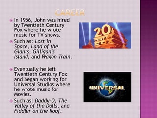  In 1956, John was hired
  by Twentieth Century
  Fox where he wrote
  music for TV shows.
 Such as: Lost in
  Space, Land of the
  Giants, Gilligan’s
  Island, and Wagon Train.

 Eventually he left
  Twentieth Century Fox
  and began working for
  Universal Studios where
  he wrote music for
  Movies.
 Such as: Daddy-O, The
  Valley of the Dolls, and
  Fiddler on the Roof.
 