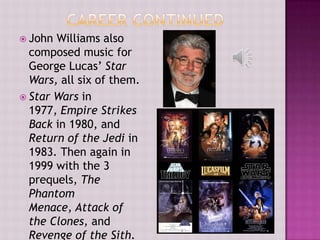  John Williams also
  composed music for
  George Lucas’ Star
  Wars, all six of them.
 Star Wars in
  1977, Empire Strikes
  Back in 1980, and
  Return of the Jedi in
  1983. Then again in
  1999 with the 3
  prequels, The
  Phantom
  Menace, Attack of
  the Clones, and
  Revenge of the Sith.
 