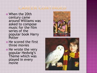  When   the 20th
  century came
  around Williams was
  asked to compose
  music for the film
  series of the
  popular book Harry
  Potter
 He scored the first
  three movies
 He wrote the very
  popular Hedwig’s
  Theme which was
  played in every
  movie
 