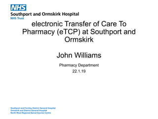 electronic Transfer of Care To
Pharmacy (eTCP) at Southport and
Ormskirk
John Williams
Pharmacy Department
22.1.19
Southport and Formby District General Hospital
Ormskirk and District General Hospital
North West Regional Spinal Injuries Centre
 