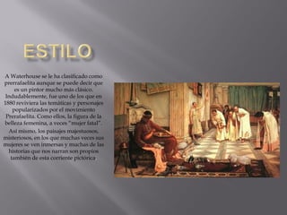 A Waterhouse se le ha clasificado como
prerrafaelita aunque se puede decir que
     es un pintor mucho más clásico.
 Indudablemente, fue uno de los que en
1880 reviviera las temáticas y personajes
    popularizados por el movimiento
 Prerafaelita. Como ellos, la figura de la
belleza femenina, a veces “mujer fatal”.
  Así mismo, los paisajes majestuosos,
misteriosos, en los que muchas veces sus
mujeres se ven inmersas y muchas de las
  historias que nos narran son propios
   también de esta corriente pictórica.
 