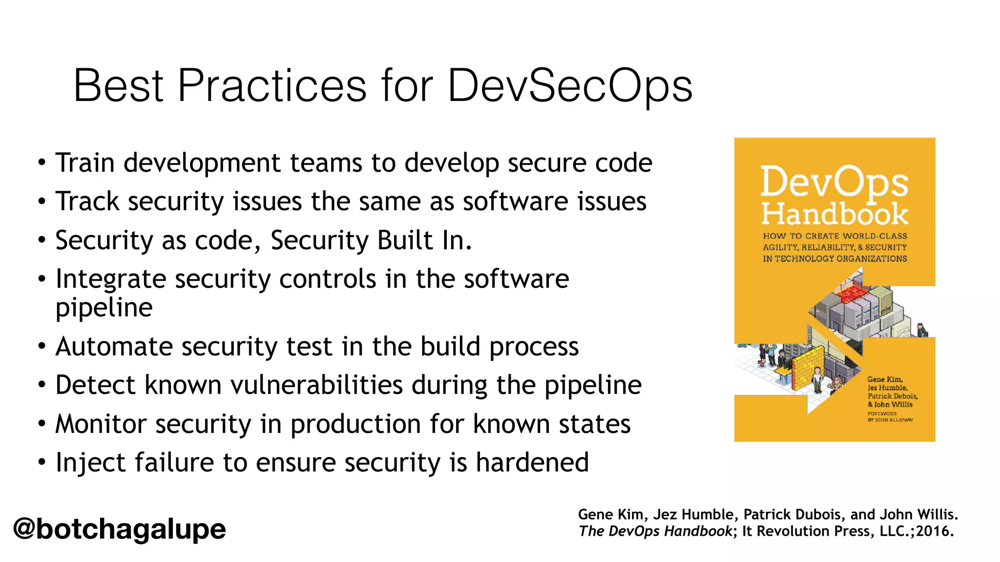 Best Practices for DevSecOps
• Train development teams to develop secure code
• Track security issues the same as software issues
• Security as code, Security Built In.
• Integrate security controls in the software
pipeline
• Automate security test in the build process
• Detect known vulnerabilities during the pipeline
• Monitor security in production for known states
• Inject failure to ensure security is hardened
Gene Kim, Jez Humble, Patrick Dubois, and John Willis.  
The DevOps Handbook; It Revolution Press, LLC.;2016.@botchagalupe
 