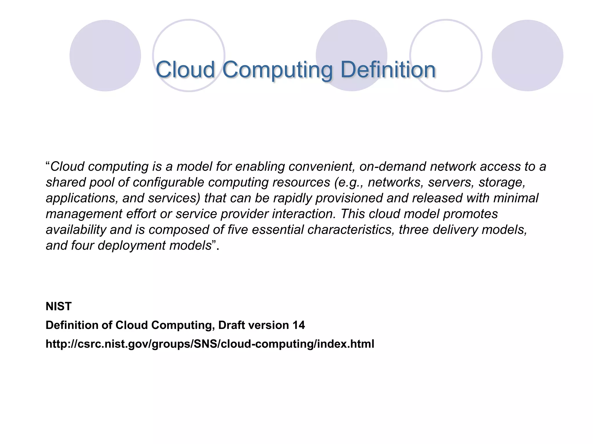 Cloud Computing Definition



“Cloud computing is a model for enabling convenient, on-demand network access to a
shared pool of configurable computing resources (e.g., networks, servers, storage,
applications, and services) that can be rapidly provisioned and released with minimal
management effort or service provider interaction. This cloud model promotes
availability and is composed of five essential characteristics, three delivery models,
and four deployment models”.



NIST
Definition of Cloud Computing, Draft version 14
http://csrc.nist.gov/groups/SNS/cloud-computing/index.html
 