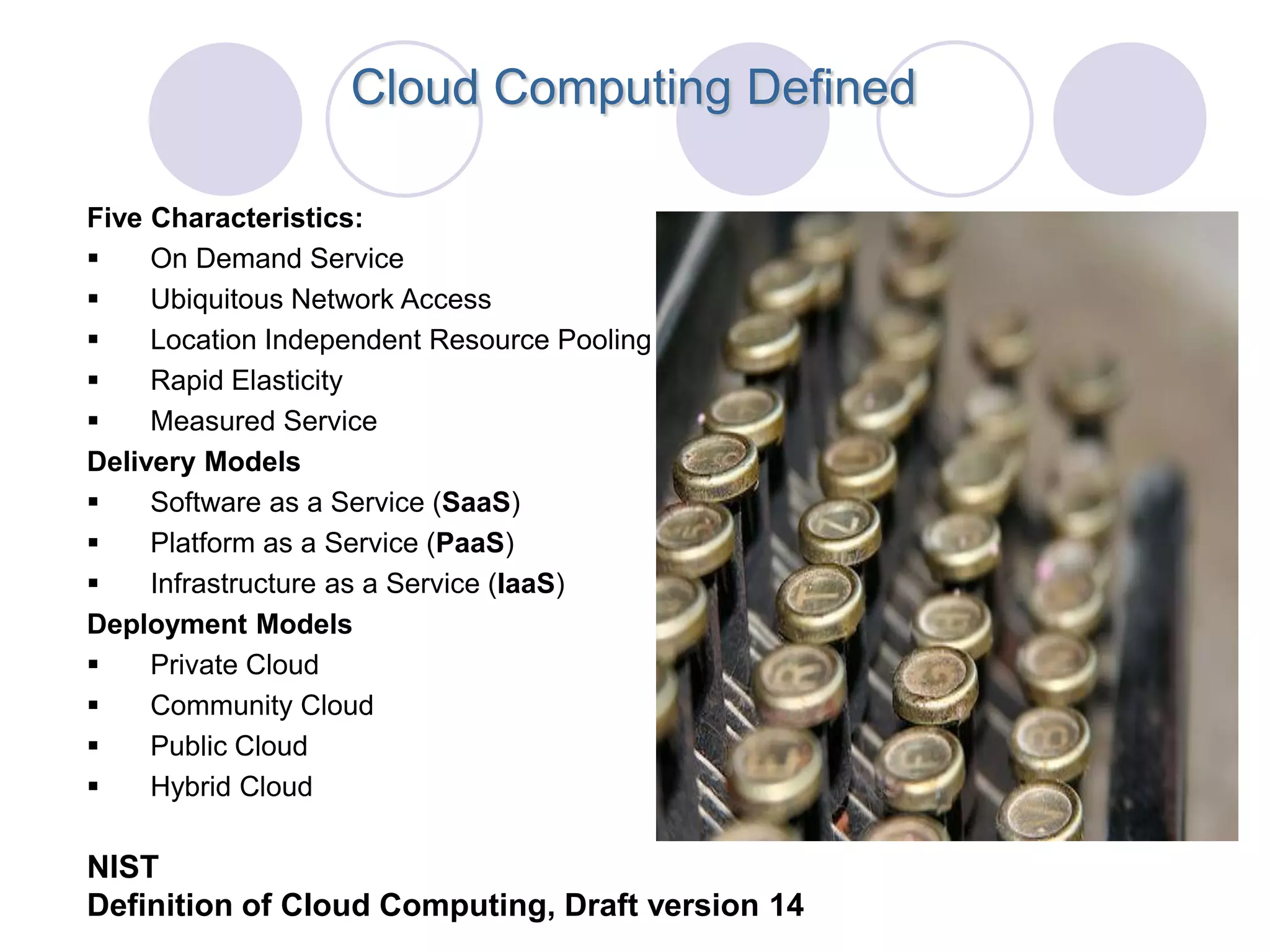 Cloud Computing Defined

Five Characteristics:
    On Demand Service
    Ubiquitous Network Access
    Location Independent Resource Pooling
    Rapid Elasticity
    Measured Service
Delivery Models
    Software as a Service (SaaS)
    Platform as a Service (PaaS)
    Infrastructure as a Service (IaaS)
Deployment Models
    Private Cloud
    Community Cloud
    Public Cloud
    Hybrid Cloud

NIST
Definition of Cloud Computing, Draft version 14
 