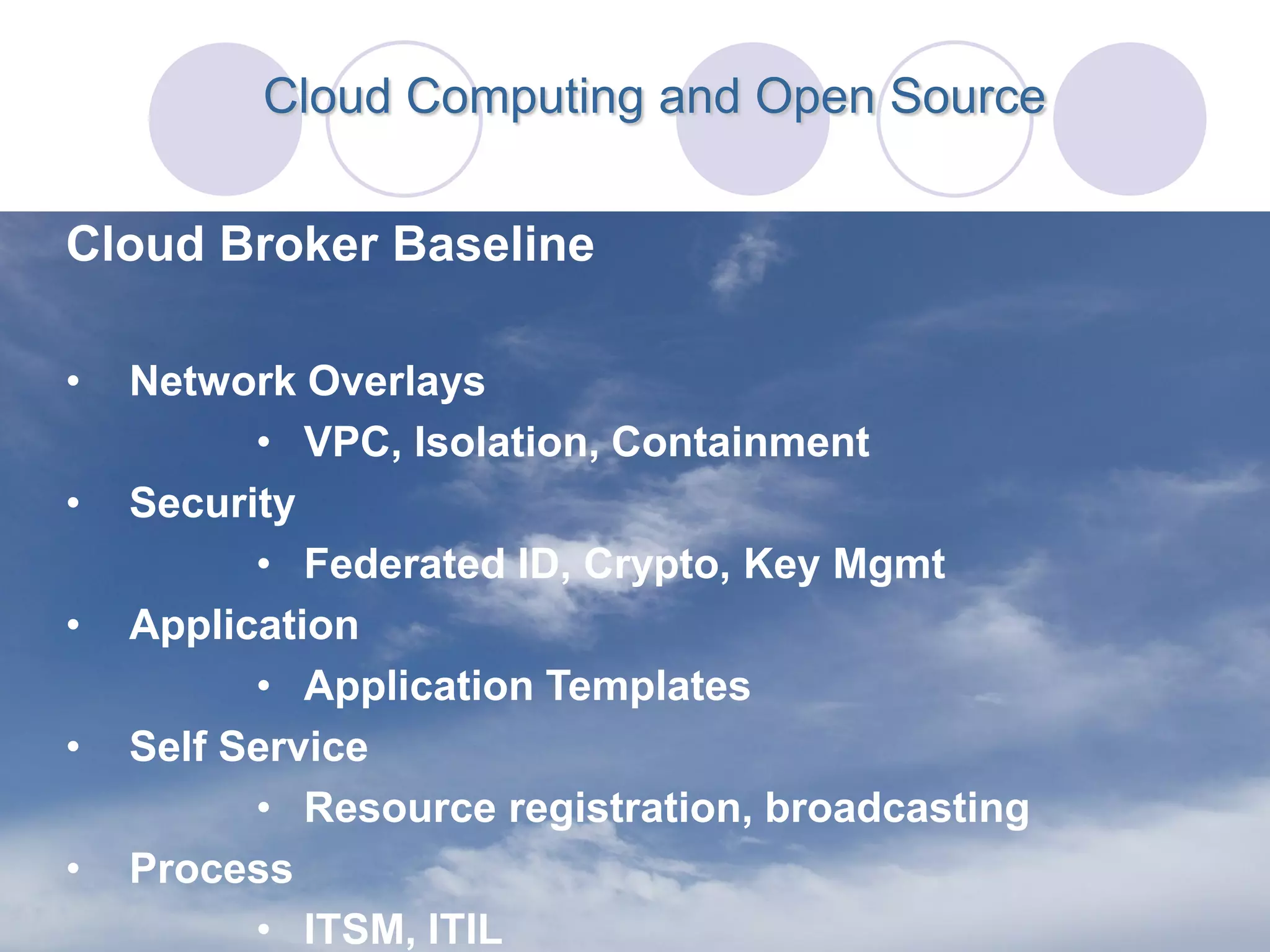 Cloud Computing and Open Source


Cloud Broker Baseline

•   Network Overlays
          • VPC, Isolation, Containment
•   Security
          • Federated ID, Crypto, Key Mgmt
•   Application
          • Application Templates
•   Self Service
          • Resource registration, broadcasting
•   Process
          • ITSM, ITIL
 