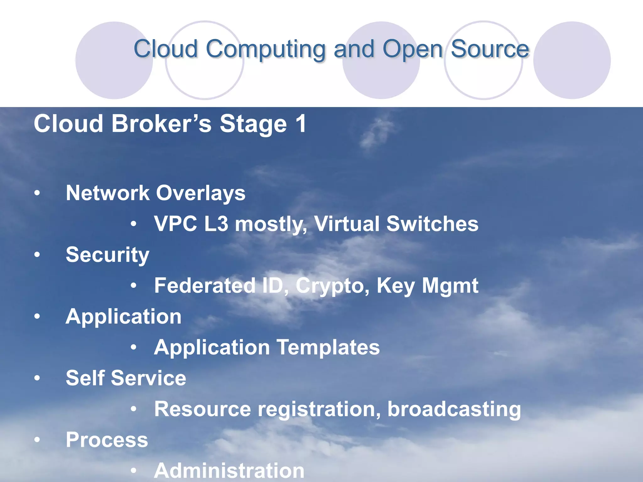 Cloud Computing and Open Source


Cloud Broker’s Stage 1

•   Network Overlays
          • VPC L3 mostly, Virtual Switches
•   Security
          • Federated ID, Crypto, Key Mgmt
•   Application
          • Application Templates
•   Self Service
          • Resource registration, broadcasting
•   Process
          • Administration
 