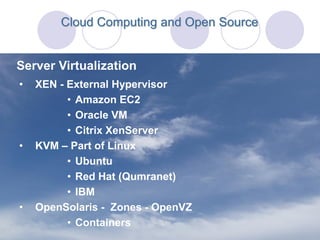 Cloud Computing and Open Source


Server Virtualization
•   XEN - External Hypervisor
          • Amazon EC2
          • Oracle VM
          • Citrix XenServer
•   KVM – Part of Linux
          • Ubuntu
          • Red Hat (Qumranet)
          • IBM
•   OpenSolaris - Zones - OpenVZ
          • Containers
 