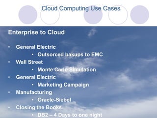 Cloud Computing Use Cases


Enterprise to Cloud

•   General Electric
          • Outsorced bakups to EMC
•   Wall Street
          • Monte Carlo Simulation
•   General Electric
          • Marketing Campaign
•   Manufacturing
          • Oracle-Siebel
•   Closing the Books
          • DB2 – 4 Days to one night
 