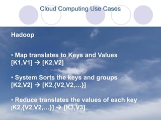 Cloud Computing Use Cases



Hadoop


• Map translates to Keys and Values
[K1,V1]  [K2,V2]

• System Sorts the keys and groups
[K2,V2]  [K2,{V2,V2,…}]

• Reduce translates the values of each key
[K2,{V2,V2,…}]  [K3,V3]
 