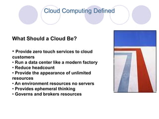 Cloud Computing Defined



What Should a Cloud Be?

• Provide zero touch services to cloud
customers
• Run a data center like a modern factory
• Reduce headcount
• Provide the appearance of unlimited
resources
• An environment resources no servers
• Provides ephemeral thinking
• Governs and brokers resources
 