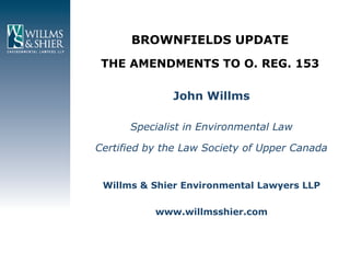 BROWNFIELDS UPDATE
 THE AMENDMENTS TO O. REG. 153

              John Willms

      Specialist in Environmental Law

Certified by the Law Society of Upper Canada


 Willms & Shier Environmental Lawyers LLP

           www.willmsshier.com
 