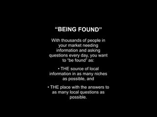 “BEING FOUND”
 With thousands of people in
    your market needing
   information and asking
questions every day, you want
       to “be found” as:
     • THE source of local
information in as many niches
        as possible, and
• THE place with the answers to
   as many local questions as
           possible.
 