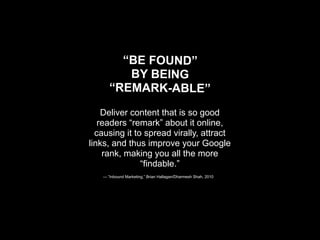 “BE FOUND”
         BY BEING
      “REMARK-ABLE”

    Deliver content that is so good
   readers “remark” about it online,
  causing it to spread virally, attract
links, and thus improve your Google
    rank, making you all the more
               “findable.”
   — “Inbound Marketing,” Brian Hallagan/Dharmesh Shah, 2010
 
