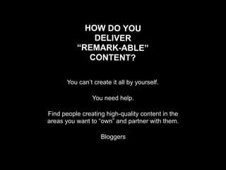 HOW DO YOU
              DELIVER
          “REMARK-ABLE”
             CONTENT?

       You can’t create it all by yourself.

                You need help.

Find people creating high-quality content in the
areas you want to “own” and partner with them.

                    Bloggers
 
