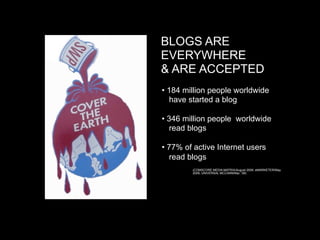 BLOGS ARE
    EVERYWHERE
    & ARE ACCEPTED

   • 184 million people worldwide
      have started a blog


   • 346 million people worldwide
      read blogs


   • 77% of active Internet users
      read blogs

   

            (COMSCORE MEDIA MATRIX/August 2008, eMARKETER/May
            2008, UNIVERSAL MCCANN/Mar, ’08)
 