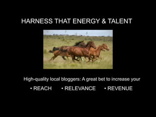 HARNESS THAT ENERGY & TALENT




High-quality local bloggers: A great bet to increase your

   • REACH        • RELEVANCE          • REVENUE
 