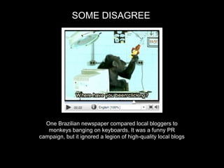 SOME DISAGREE




  One Brazilian newspaper compared local bloggers to
   monkeys banging on keyboards. It was a funny PR
campaign, but it ignored a legion of high-quality local blogs
 