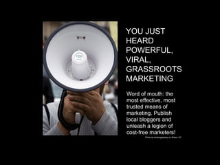 YOU JUST
HEARD
POWERFUL,
VIRAL,
GRASSROOTS
MARKETING
Word of mouth: the
most effective, most
trusted means of
marketing. Publish
local bloggers and
unleash a legion of
cost-free marketers!
       Photo by looking4poetry on flicker, CC
 