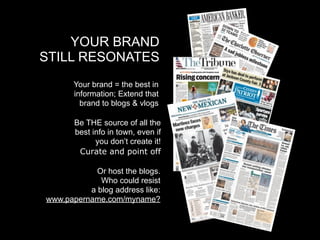YOUR BRAND
STILL RESONATES
       Your brand = the best in
       information; Extend that
         brand to blogs & vlogs

       Be THE source of all the
       best info in town, even if
             you don’t create it!
        Curate and point off

            Or host the blogs.
             Who could resist
          a blog address like:
www.papername.com/myname?
 