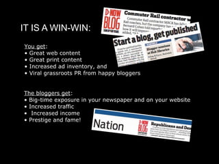 IT IS A WIN-WIN:
You get:
• Great web content
• Great print content
• Increased ad inventory, and
• Viral grassroots PR from happy bloggers


The bloggers get:
• Big-time exposure in your newspaper and on your website
• Increased traffic
• Increased income
• Prestige and fame!
 