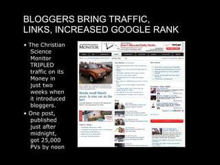 BLOGGERS BRING TRAFFIC,
LINKS, INCREASED GOOGLE RANK
• The Christian
   Science
   Monitor
   TRIPLED
   traffic on its
   Money in
   just two
   weeks when
   it introduced
   bloggers.
• One post,
   published
   just after
   midnight,
   got 25,000
   PVs by noon
 