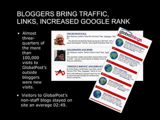 BLOGGERS BRING TRAFFIC,
LINKS, INCREASED GOOGLE RANK
• Almost
  three-
  quarters of
  the more
  than
  100,000
  visits to
  GlobalPost’s
  outside
  bloggers
  were new
  visits.

• Visitors to GlobalPost’s
  non-staff blogs stayed on
  site an average 02:49.
 