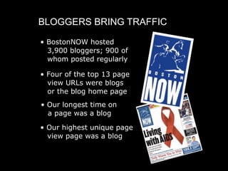 BLOGGERS BRING TRAFFIC

• BostonNOW hosted
  3,900 bloggers; 900 of
  whom posted regularly

• Four of the top 13 page
  view URLs were blogs
  or the blog home page
• Our longest time on
  a page was a blog

• Our highest unique page
  view page was a blog
 