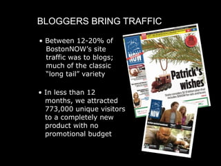 BLOGGERS BRING TRAFFIC

• Between 12-20% of
  BostonNOW’s site
  traffic was to blogs;
  much of the classic
  “long tail” variety

• In less than 12
  months, we attracted
  773,000 unique visitors
  to a completely new
  product with no
  promotional budget
 