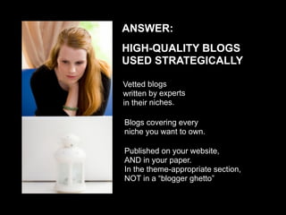ANSWER:
HIGH-QUALITY BLOGS
USED STRATEGICALLY

Vetted blogs
written by experts
in their niches.

Blogs covering every
niche you want to own.

Published on your website,
AND in your paper.
In the theme-appropriate section,
NOT in a “blogger ghetto”
 