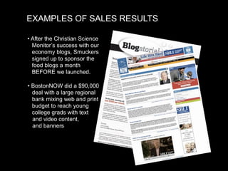 EXAMPLES OF SALES RESULTS

• After the Christian Science
  Monitor’s success with our
  economy blogs, Smuckers
  signed up to sponsor the
  food blogs a month
  BEFORE we launched.

• BostonNOW did a $90,000
  deal with a large regional
  bank mixing web and print
  budget to reach young
  college grads with text
  and video content,
  and banners
 