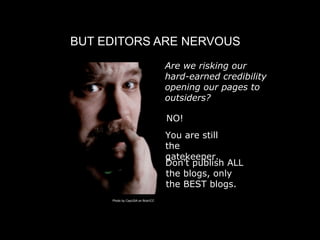 BUT EDITORS ARE NERVOUS
                                    
 Are we risking our
                                      hard-earned credibility
                                      opening our pages to
                                      outsiders?

                                     
 O!
                                     N
                                     
 ou are still
                                     Y
                                     the
                                     gatekeeper.
                                     Don’t publish ALL
                                     the blogs, only
                                     the BEST blogs.
     Photo by CayUSA on flickr/CC
 