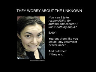 THEY WORRY ABOUT THE UNKNOWN
                                           
 How can I take
                                             responsibility for
                                             authors and content I
                                             know nothing about?

                                            EASY!

                                            
 ou vet them like you
                                            Y
                                            would any columnist
                                            or freelancer…

                                            And pull them
                                            if they err.

     Photo by SarahFelicity on flickr/CC
 